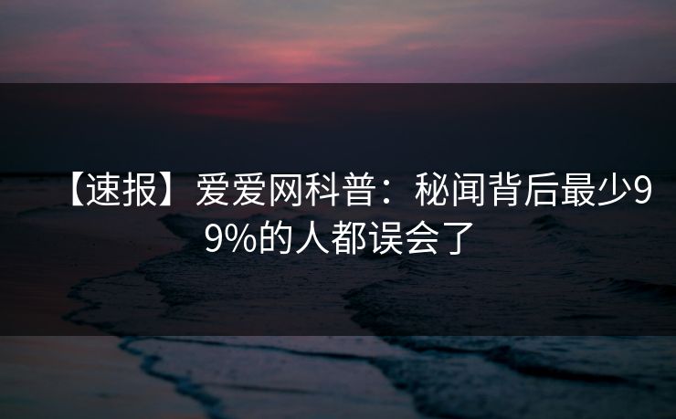 【速报】爱爱网科普:秘闻背后最少99%的人都误会了 【速报】爱爱网科普:秘闻背后最少99%的人都误会了