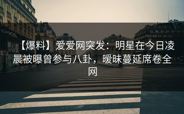 【爆料】爱爱网突发：明星在今日凌晨被曝曾参与八卦，暧昧蔓延席卷全网