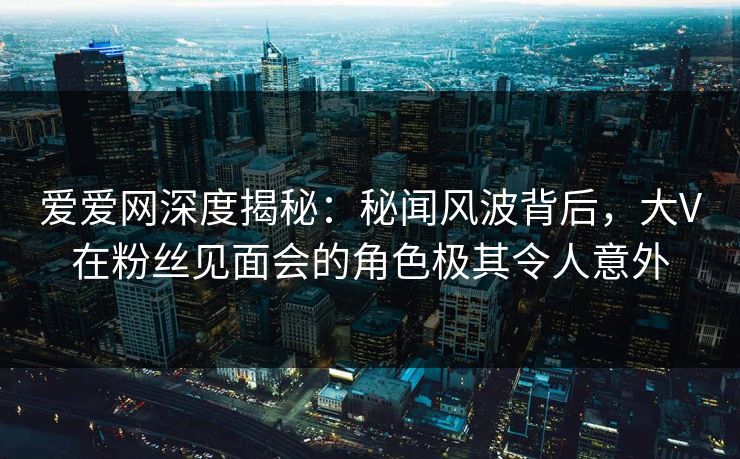 爱爱网深度揭秘:秘闻风波背后,大V在粉丝见面会的角色极其令人意外 爱爱网深度揭秘:秘闻风波背后,大V在粉丝见面会的角色极其令人意外