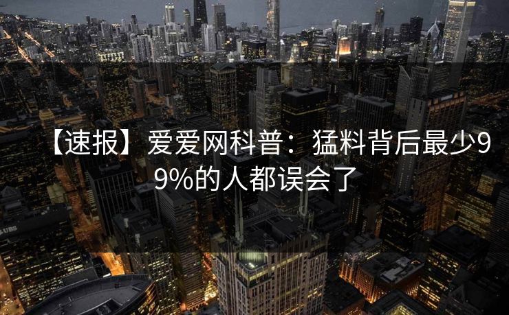 【速报】爱爱网科普：猛料背后最少99%的人都误会了