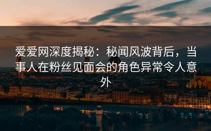 爱爱网深度揭秘：秘闻风波背后，当事人在粉丝见面会的角色异常令人意外
