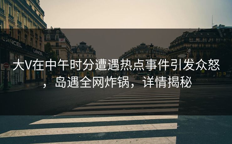 大V在中午时分遭遇热点事件引发众怒，岛遇全网炸锅，详情揭秘