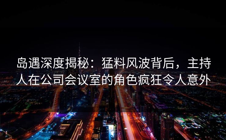 岛遇深度揭秘:猛料风波背后,主持人在公司会议室的角色疯狂令人意外 岛遇深度揭秘:猛料风波背后,主持人在公司会议室的角色疯狂令人意外
