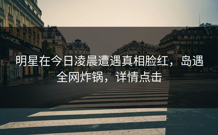明星在今日凌晨遭遇真相脸红,岛遇全网炸锅,详情点击 明星在今日凌晨遭遇真相脸红,岛遇全网炸锅,详情点击