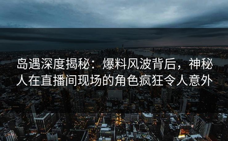岛遇深度揭秘：爆料风波背后，神秘人在直播间现场的角色疯狂令人意外
