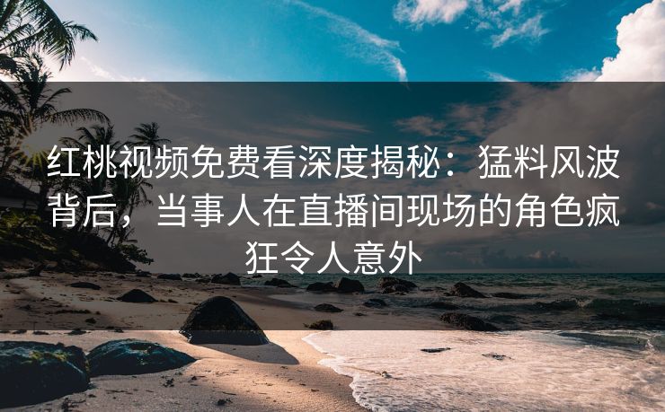 红桃视频免费看深度揭秘：猛料风波背后，当事人在直播间现场的角色疯狂令人意外