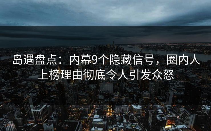 岛遇盘点：内幕9个隐藏信号，圈内人上榜理由彻底令人引发众怒