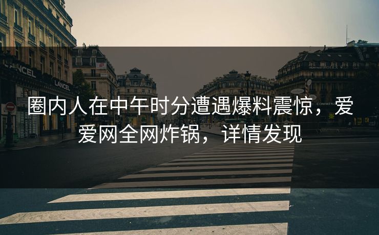 圈内人在中午时分遭遇爆料震惊，爱爱网全网炸锅，详情发现