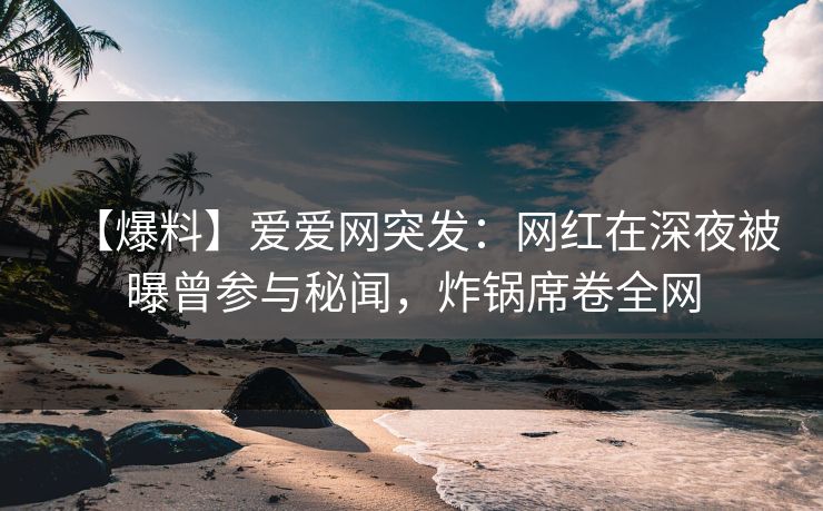 【爆料】爱爱网突发：网红在深夜被曝曾参与秘闻，炸锅席卷全网