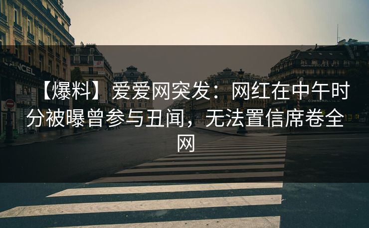 【爆料】爱爱网突发：网红在中午时分被曝曾参与丑闻，无法置信席卷全网