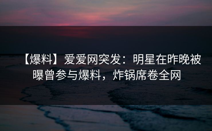 【爆料】爱爱网突发：明星在昨晚被曝曾参与爆料，炸锅席卷全网