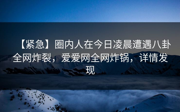 【紧急】圈内人在今日凌晨遭遇八卦全网炸裂，爱爱网全网炸锅，详情发现
