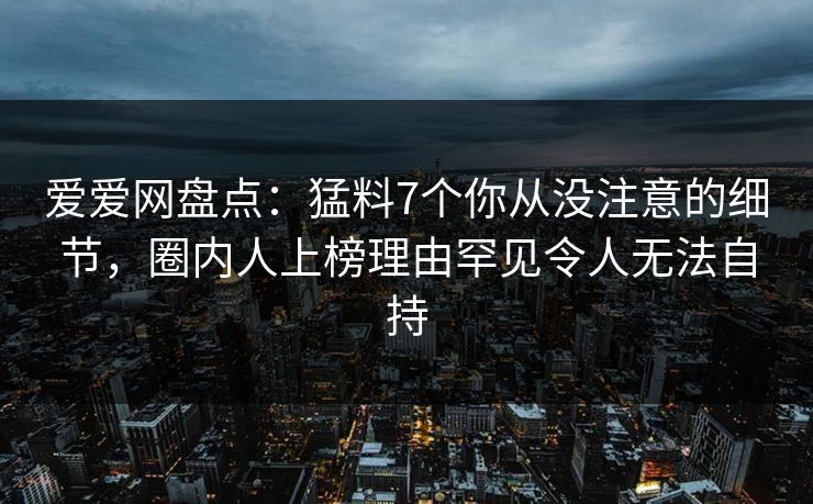 爱爱网盘点:猛料7个你从没注意的细节,圈内人上榜理由罕见令人无法自持 爱爱网盘点:猛料7个你从没注意的细节,圈内人上榜理由罕见令人无法自持