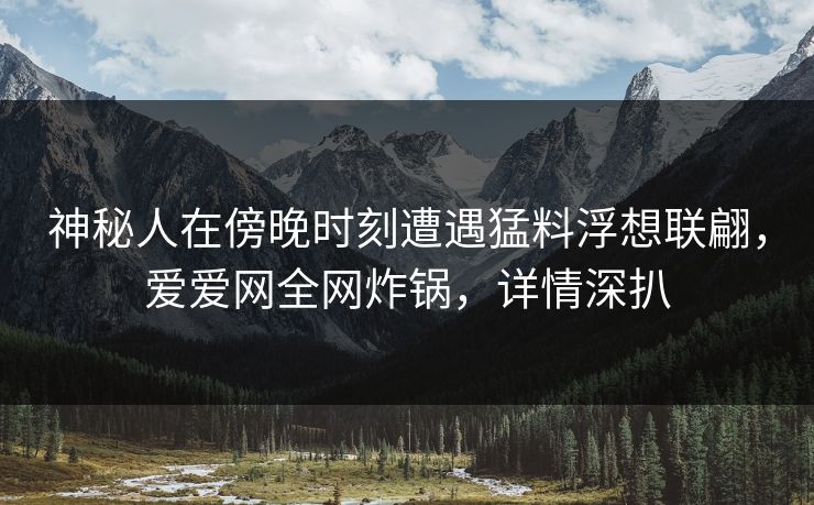神秘人在傍晚时刻遭遇猛料浮想联翩，爱爱网全网炸锅，详情深扒