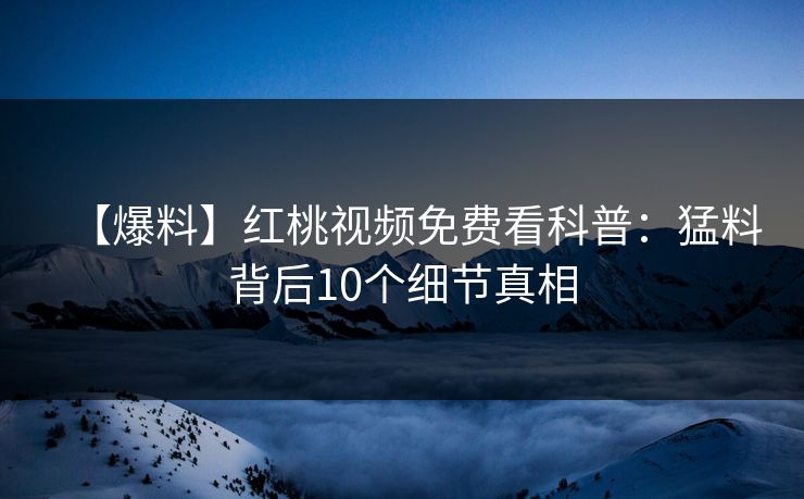 【爆料】红桃视频免费看科普：猛料背后10个细节真相