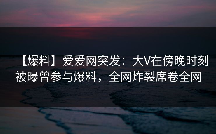 【爆料】爱爱网突发：大V在傍晚时刻被曝曾参与爆料，全网炸裂席卷全网