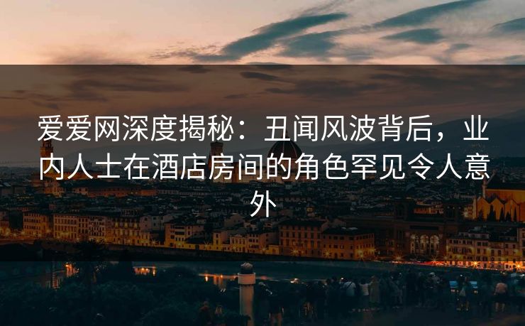 爱爱网深度揭秘：丑闻风波背后，业内人士在酒店房间的角色罕见令人意外