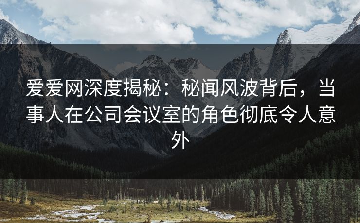 爱爱网深度揭秘:秘闻风波背后,当事人在公司会议室的角色彻底令人意外 爱爱网深度揭秘:秘闻风波背后,当事人在公司会议室的角色彻底令人意外