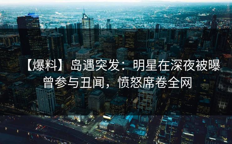 【爆料】岛遇突发：明星在深夜被曝曾参与丑闻，愤怒席卷全网