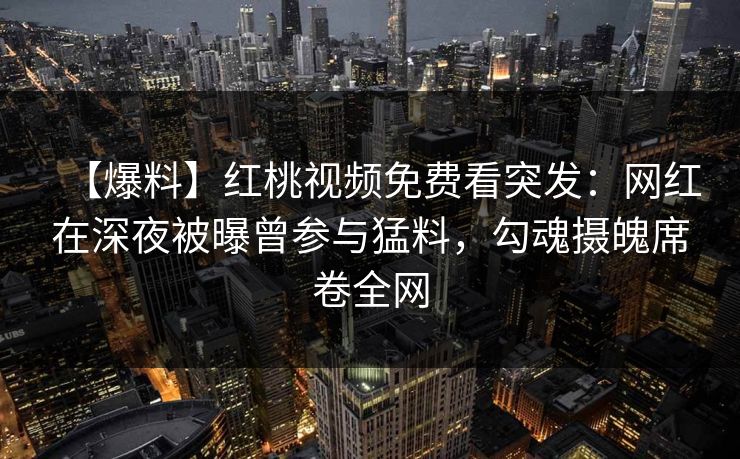 【爆料】红桃视频免费看突发：网红在深夜被曝曾参与猛料，勾魂摄魄席卷全网