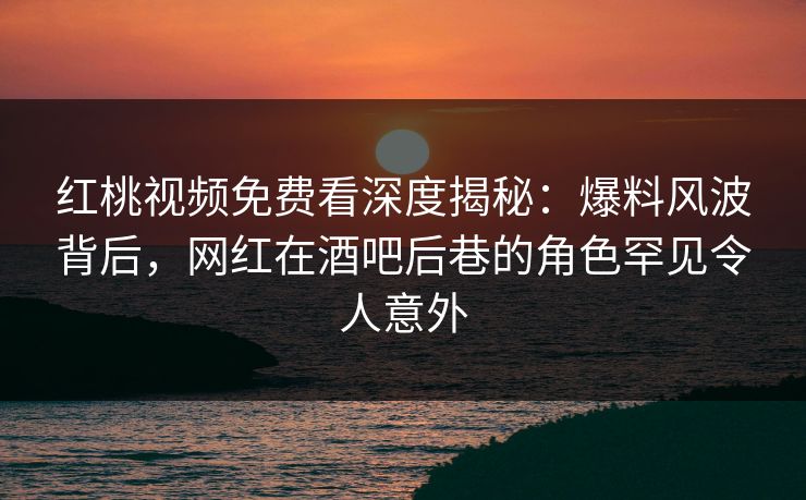 红桃视频免费看深度揭秘：爆料风波背后，网红在酒吧后巷的角色罕见令人意外