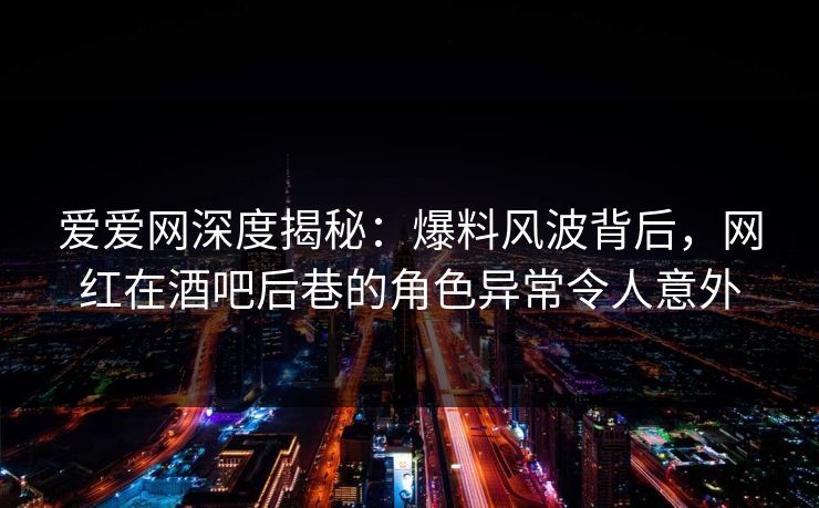 爱爱网深度揭秘：爆料风波背后，网红在酒吧后巷的角色异常令人意外