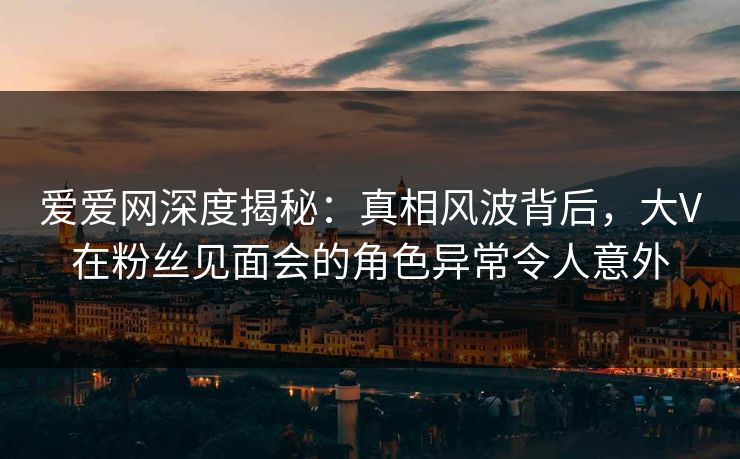 爱爱网深度揭秘:真相风波背后,大V在粉丝见面会的角色异常令人意外 爱爱网深度揭秘:真相风波背后,大V在粉丝见面会的角色异常令人意外