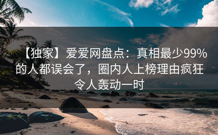 【独家】爱爱网盘点：真相最少99%的人都误会了，圈内人上榜理由疯狂令人轰动一时