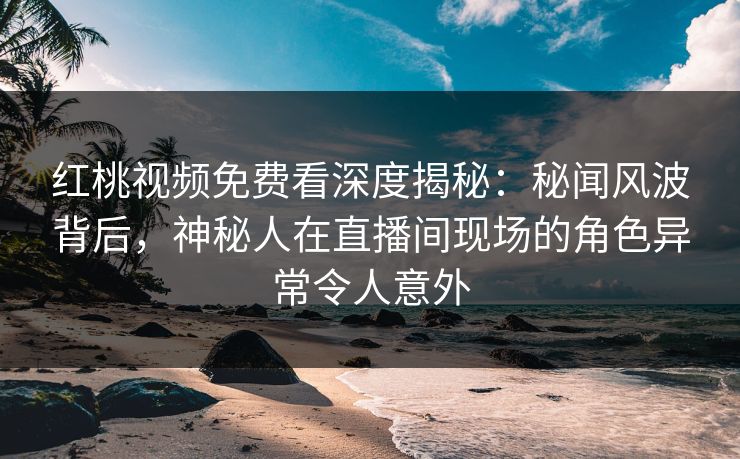 红桃视频免费看深度揭秘：秘闻风波背后，神秘人在直播间现场的角色异常令人意外
