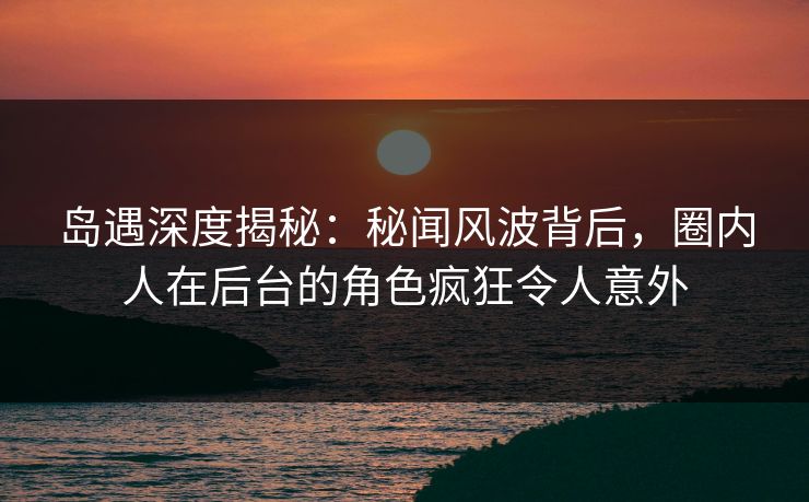 岛遇深度揭秘：秘闻风波背后，圈内人在后台的角色疯狂令人意外