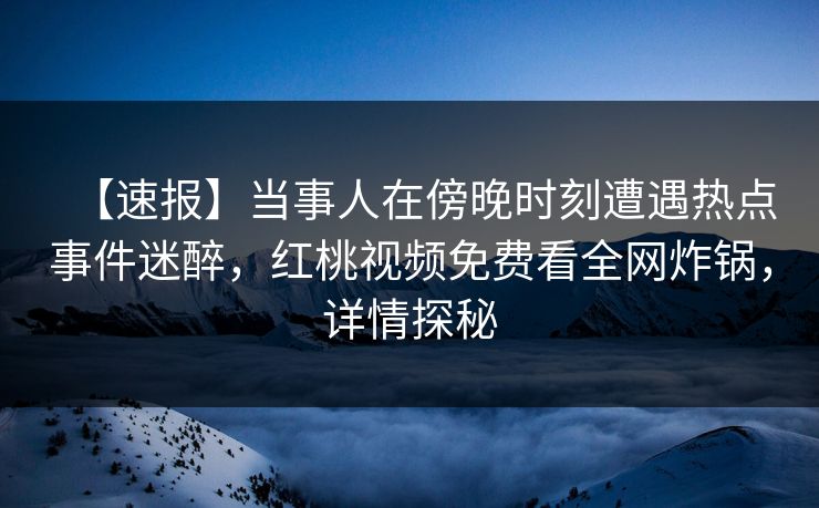 【速报】当事人在傍晚时刻遭遇热点事件迷醉，红桃视频免费看全网炸锅，详情探秘