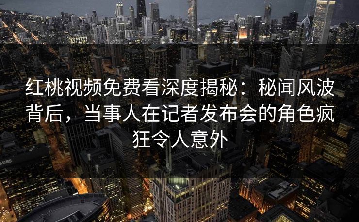 红桃视频免费看深度揭秘：秘闻风波背后，当事人在记者发布会的角色疯狂令人意外