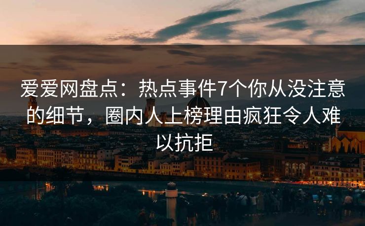 爱爱网盘点：热点事件7个你从没注意的细节，圈内人上榜理由疯狂令人难以抗拒
