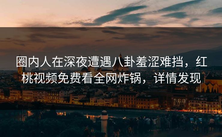 圈内人在深夜遭遇八卦羞涩难挡，红桃视频免费看全网炸锅，详情发现