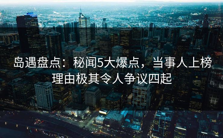 岛遇盘点：秘闻5大爆点，当事人上榜理由极其令人争议四起