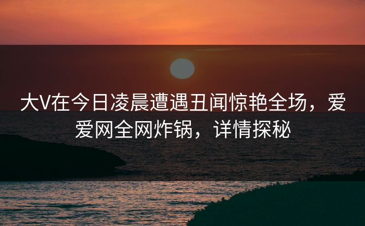 大V在今日凌晨遭遇丑闻惊艳全场，爱爱网全网炸锅，详情探秘