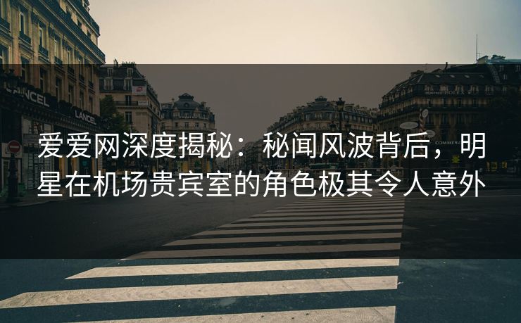 爱爱网深度揭秘：秘闻风波背后，明星在机场贵宾室的角色极其令人意外
