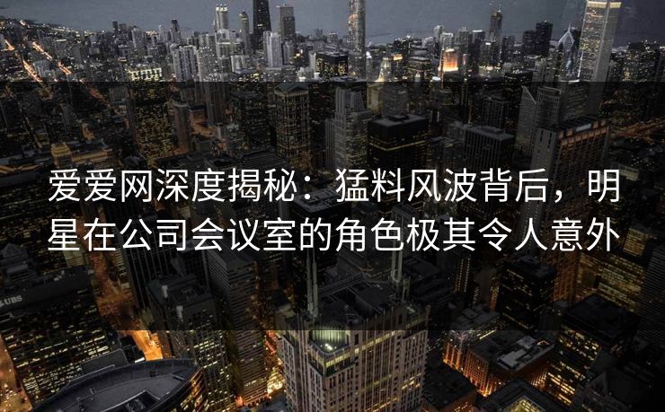 爱爱网深度揭秘:猛料风波背后,明星在公司会议室的角色极其令人意外 爱爱网深度揭秘:猛料风波背后,明星在公司会议室的角色极其令人意外
