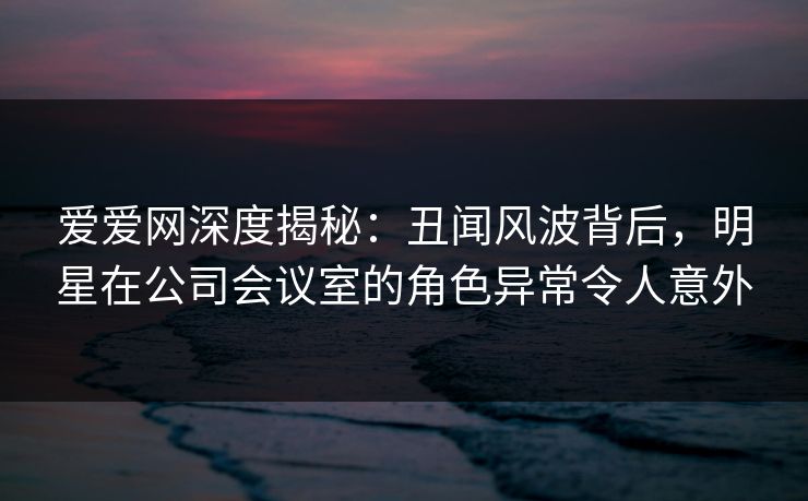 爱爱网深度揭秘：丑闻风波背后，明星在公司会议室的角色异常令人意外