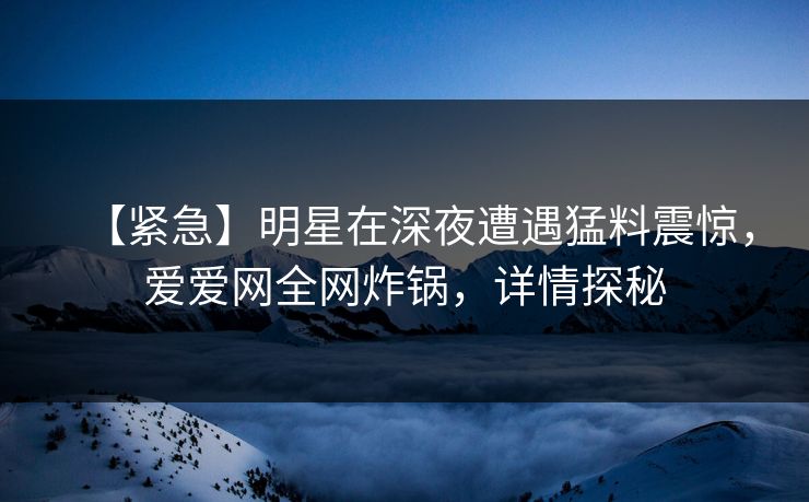 【紧急】明星在深夜遭遇猛料震惊，爱爱网全网炸锅，详情探秘