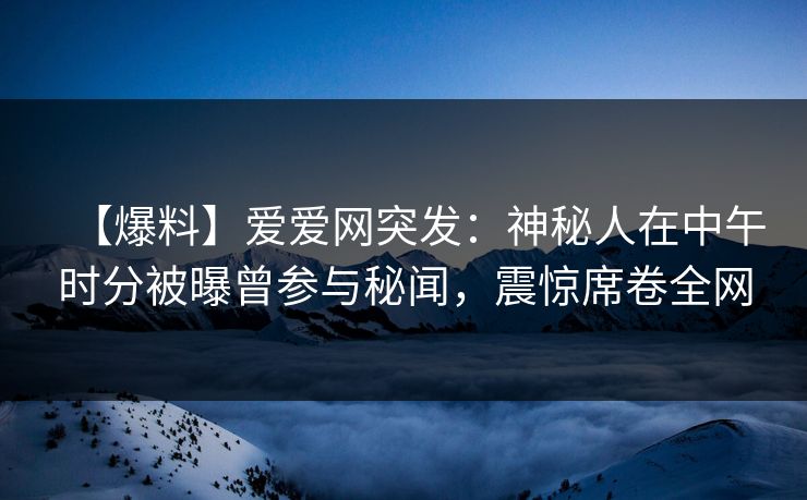 【爆料】爱爱网突发：神秘人在中午时分被曝曾参与秘闻，震惊席卷全网