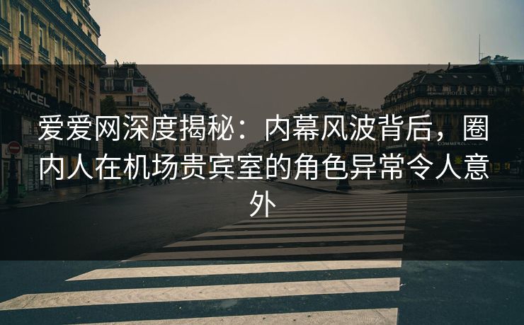 爱爱网深度揭秘：内幕风波背后，圈内人在机场贵宾室的角色异常令人意外