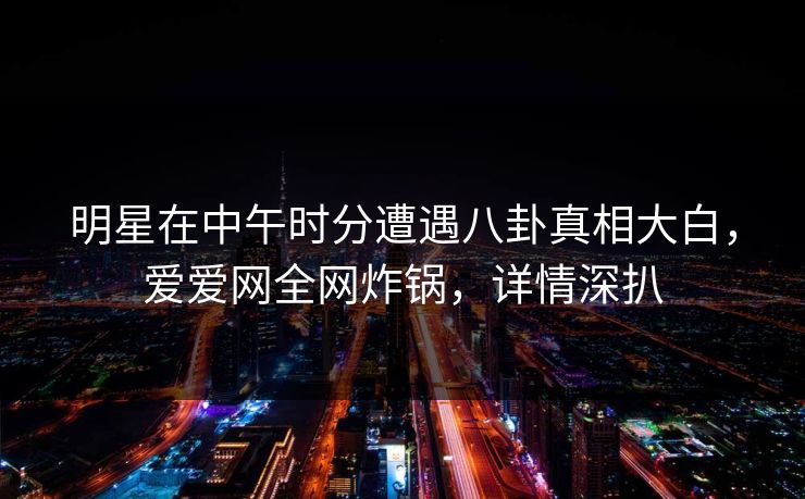 明星在中午时分遭遇八卦真相大白，爱爱网全网炸锅，详情深扒