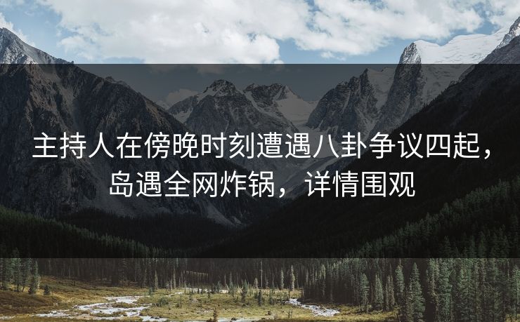主持人在傍晚时刻遭遇八卦争议四起，岛遇全网炸锅，详情围观