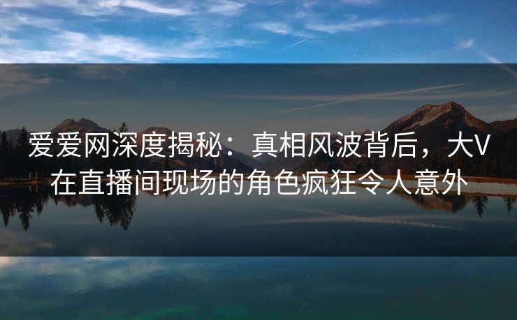 爱爱网深度揭秘：真相风波背后，大V在直播间现场的角色疯狂令人意外