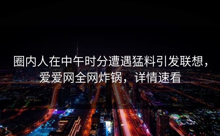 圈内人在中午时分遭遇猛料引发联想，爱爱网全网炸锅，详情速看