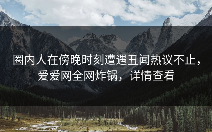 圈内人在傍晚时刻遭遇丑闻热议不止，爱爱网全网炸锅，详情查看