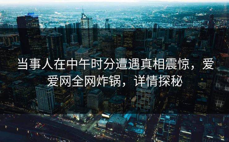 当事人在中午时分遭遇真相震惊，爱爱网全网炸锅，详情探秘