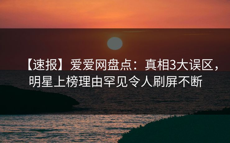 【速报】爱爱网盘点：真相3大误区，明星上榜理由罕见令人刷屏不断