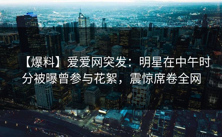 【爆料】爱爱网突发：明星在中午时分被曝曾参与花絮，震惊席卷全网